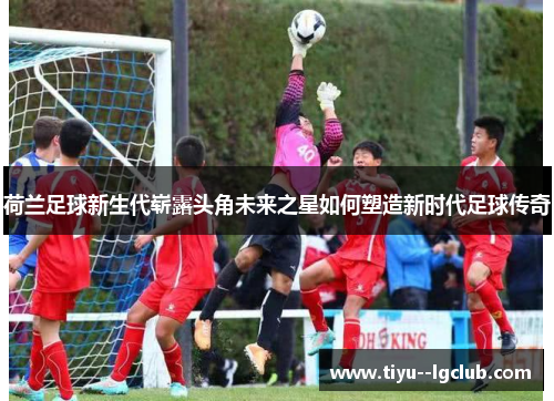 荷兰足球新生代崭露头角未来之星如何塑造新时代足球传奇