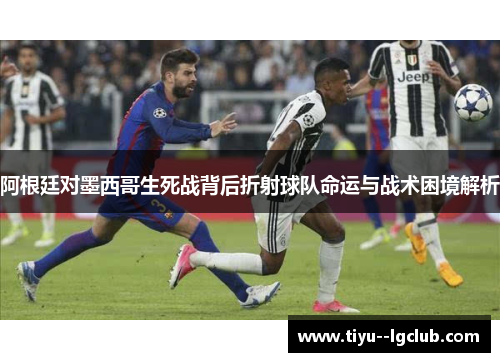 阿根廷对墨西哥生死战背后折射球队命运与战术困境解析