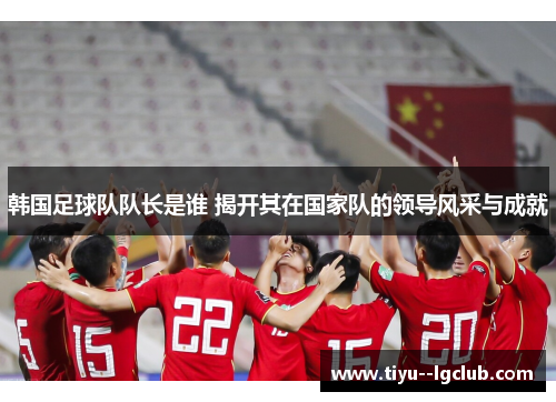韩国足球队队长是谁 揭开其在国家队的领导风采与成就