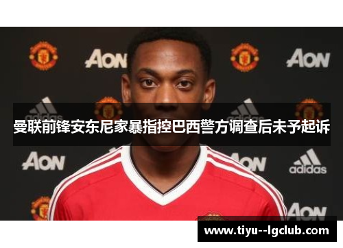 曼联前锋安东尼家暴指控巴西警方调查后未予起诉